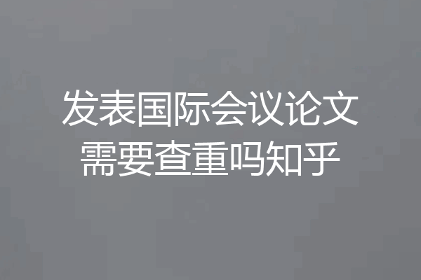发表国际会议论文需要查重吗知乎