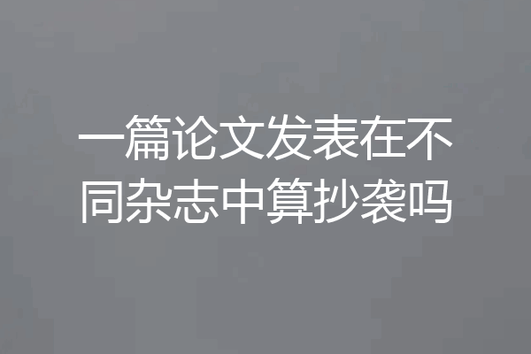 一篇论文发表在不同杂志中算抄袭吗