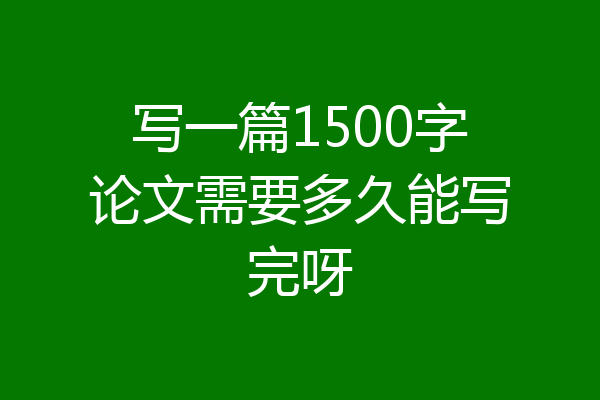 写一篇1500字论文需要多久能写完呀