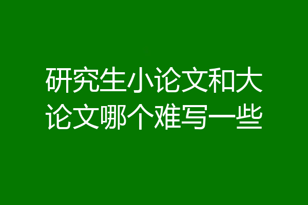 研究生小论文和大论文哪个难写一些