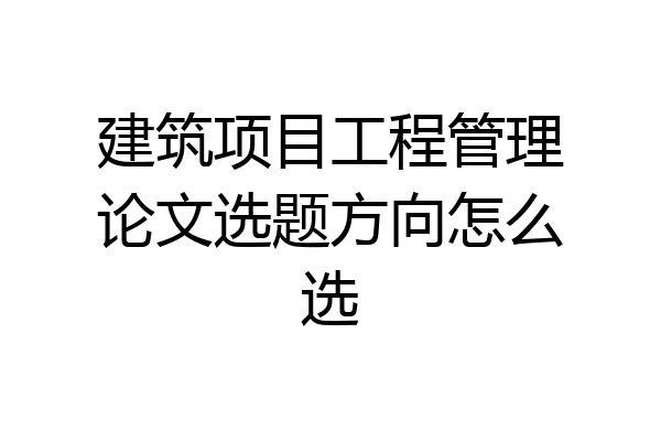 建筑项目工程管理论文选题方向怎么选
