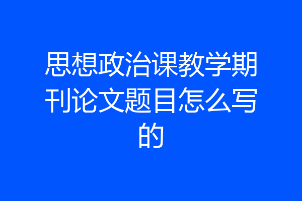 思想政治课教学期刊论文题目怎么写的