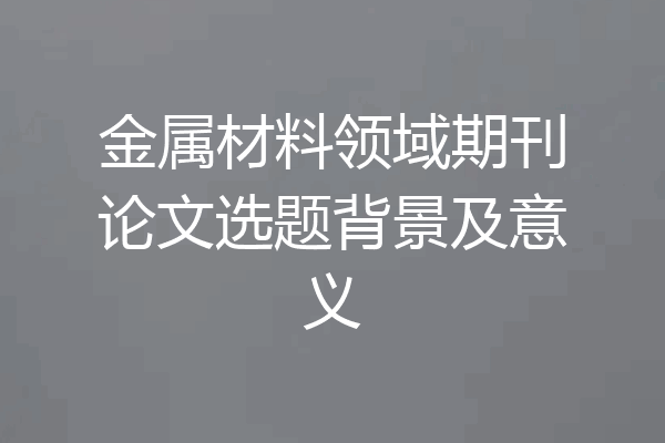 金属材料领域期刊论文选题背景及意义