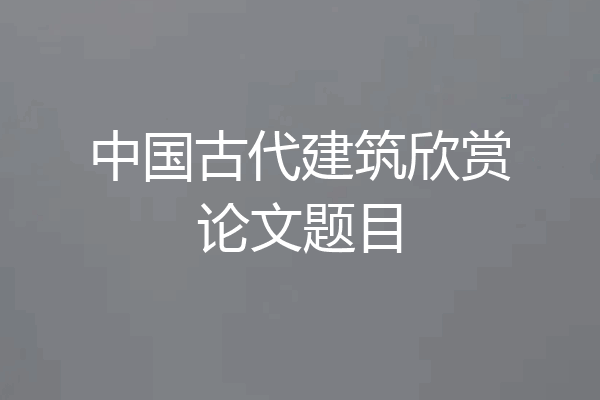 中国古代建筑欣赏论文题目