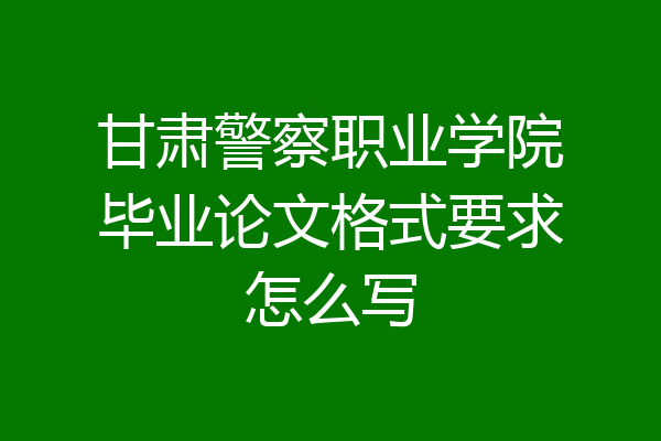 甘肃警察职业学院毕业论文格式要求怎么写