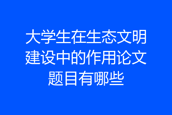 大学生在生态文明建设中的作用论文题目有哪些
