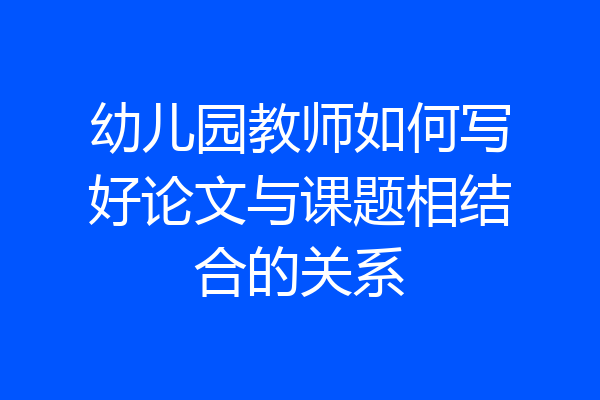 幼儿园教师如何写好论文与课题相结合的关系
