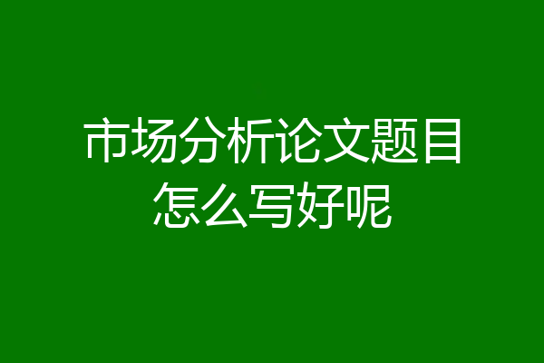 市场分析论文题目怎么写好呢