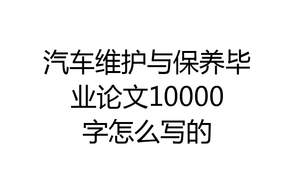 汽车维护与保养毕业论文10000字怎么写的