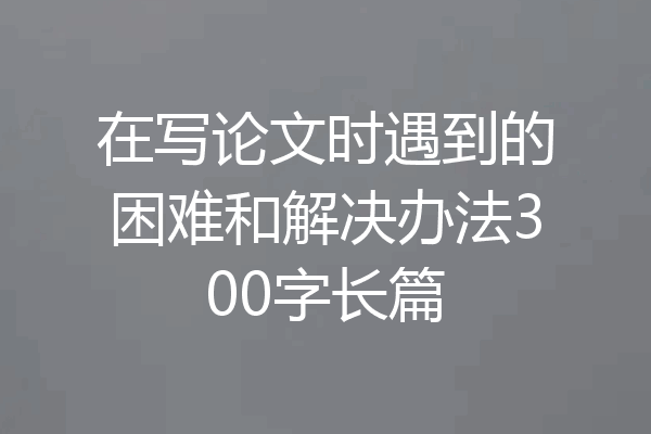 在写论文时遇到的困难和解决办法300字长篇