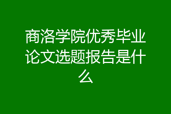 商洛学院优秀毕业论文选题报告是什么