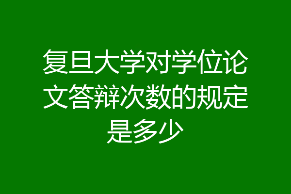 复旦大学对学位论文答辩次数的规定是多少