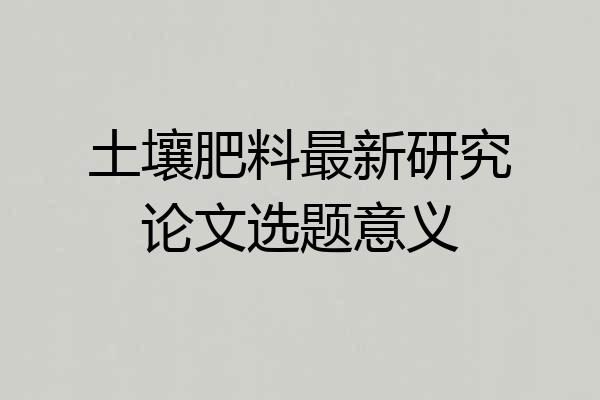 土壤肥料最新研究论文选题意义