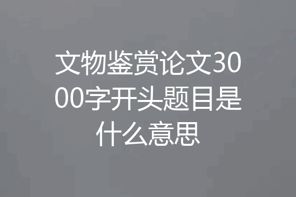 文物鉴赏论文3000字开头题目是什么意思