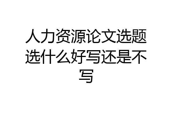 人力资源论文选题选什么好写还是不写