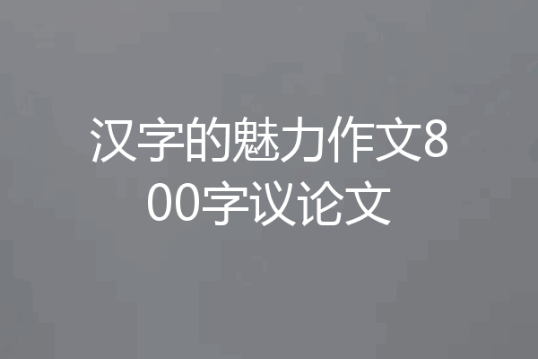 汉字的魅力作文800字议论文