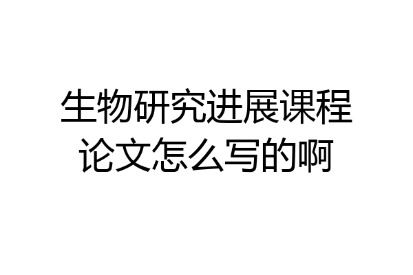 生物研究进展课程论文怎么写的啊