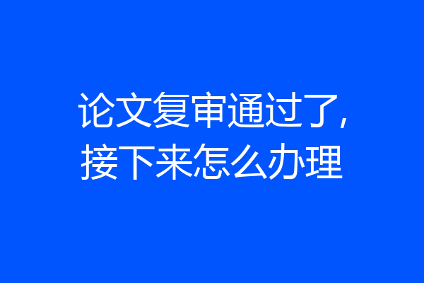 论文复审通过了,接下来怎么办理