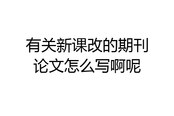 有关新课改的期刊论文怎么写啊呢