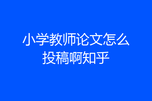 小学教师论文怎么投稿啊知乎
