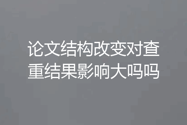 论文结构改变对查重结果影响大吗吗