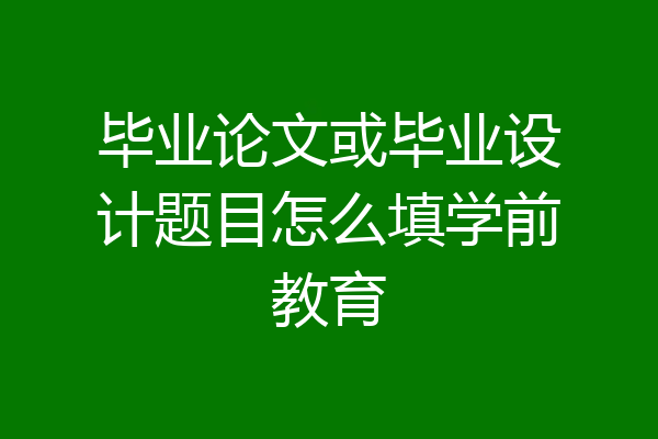 毕业论文或毕业设计题目怎么填学前教育