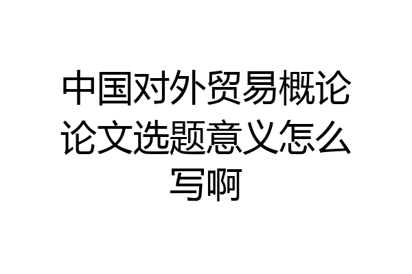 中国对外贸易概论论文选题意义怎么写啊