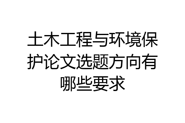 土木工程与环境保护论文选题方向有哪些要求