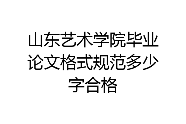 山东艺术学院毕业论文格式规范多少字合格