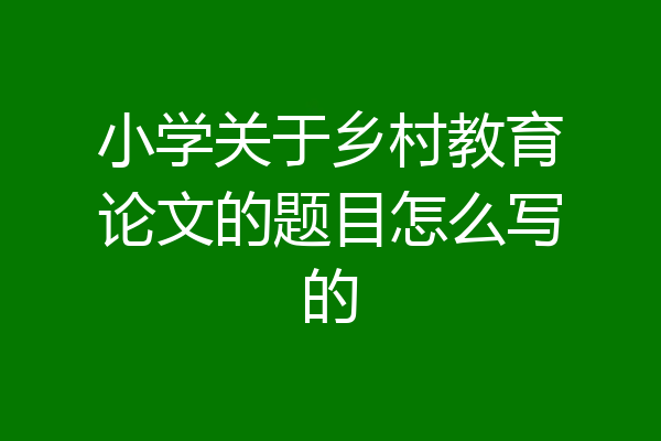 小学关于乡村教育论文的题目怎么写的