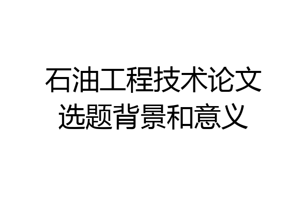 石油工程技术论文选题背景和意义
