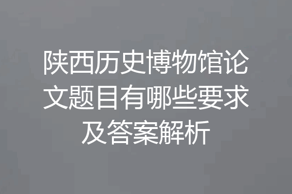 陕西历史博物馆论文题目有哪些要求及答案解析