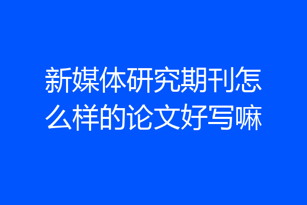 新媒体研究期刊怎么样的论文好写嘛