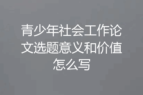青少年社会工作论文选题意义和价值怎么写