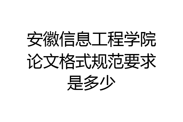 安徽信息工程学院论文格式规范要求是多少