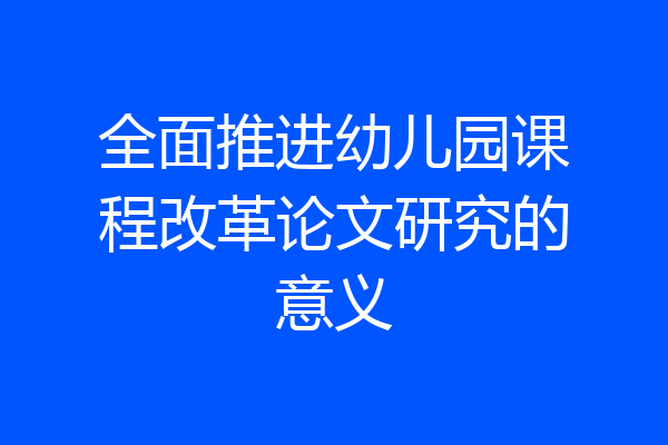 全面推进幼儿园课程改革论文研究的意义