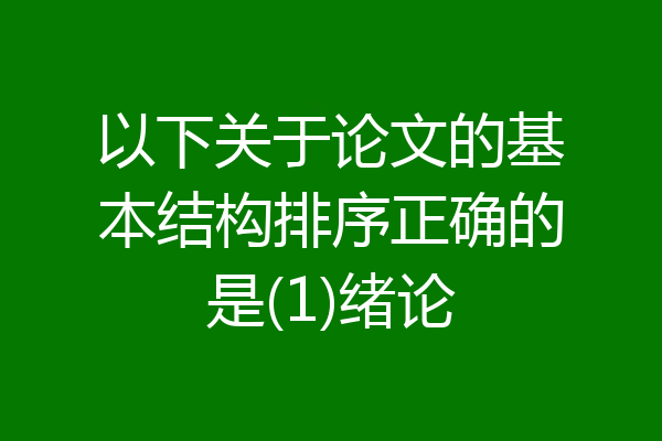 以下关于论文的基本结构排序正确的是(1)绪论