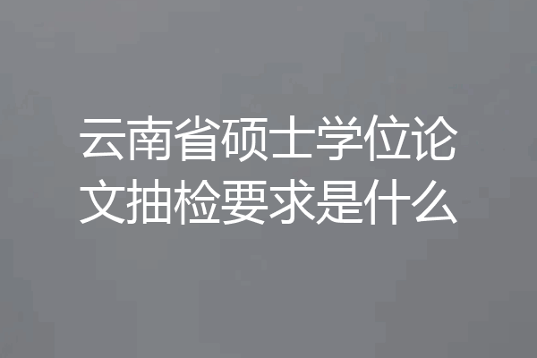 云南省硕士学位论文抽检要求是什么