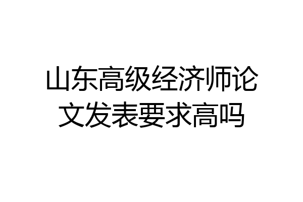 山东高级经济师论文发表要求高吗