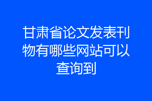 甘肃省论文发表刊物有哪些网站可以查询到