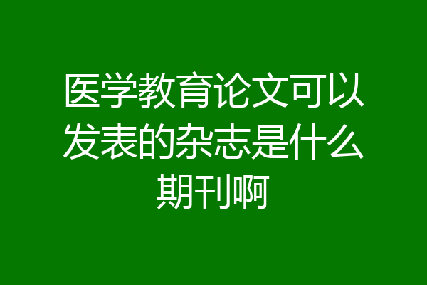 医学教育论文可以发表的杂志是什么期刊啊