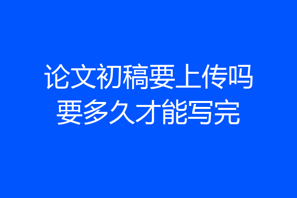 论文初稿要上传吗要多久才能写完