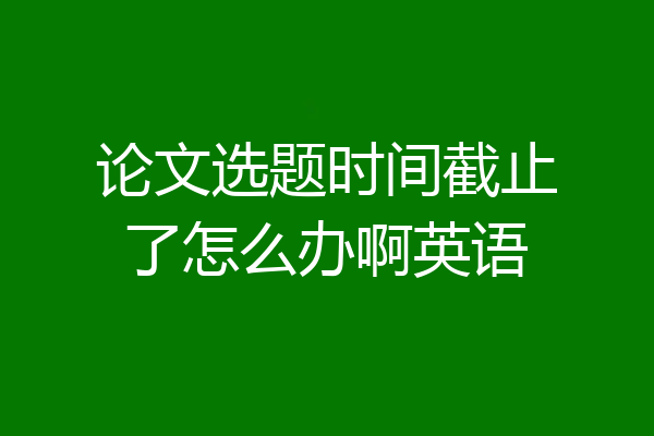 论文选题时间截止了怎么办啊英语