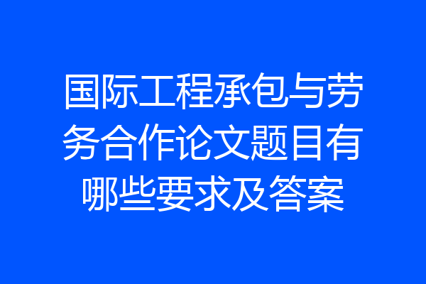 国际工程承包与劳务合作论文题目有哪些要求及答案