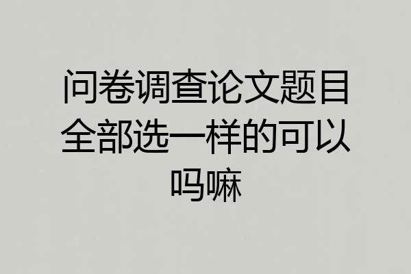 问卷调查论文题目全部选一样的可以吗嘛