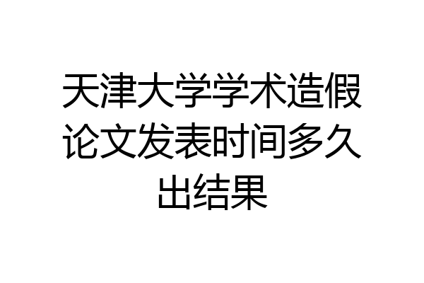 天津大学学术造假论文发表时间多久出结果