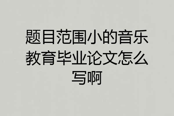 题目范围小的音乐教育毕业论文怎么写啊