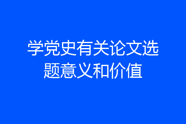 学党史有关论文选题意义和价值