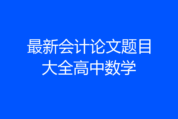 最新会计论文题目大全高中数学