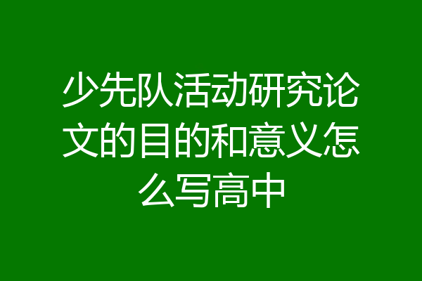 少先队活动研究论文的目的和意义怎么写高中